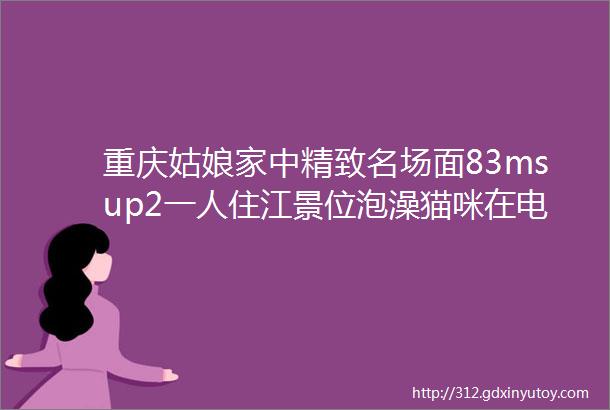 重庆姑娘家中精致名场面83msup2一人住江景位泡澡猫咪在电视墙跑酷